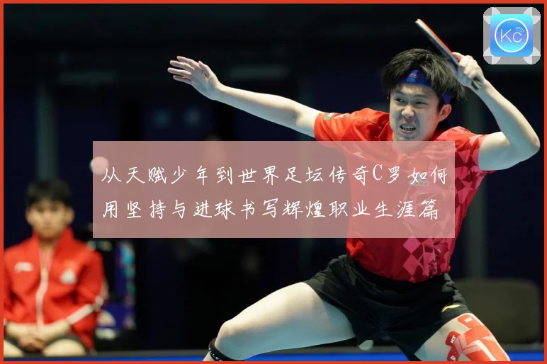 从天赋少年到世界足坛传奇C罗如何用坚持与进球书写辉煌职业生涯篇章