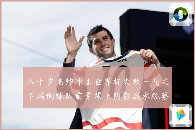 八十岁老帅冲击世界杯失败一气之下病倒球队前景蒙上阴影战术观察