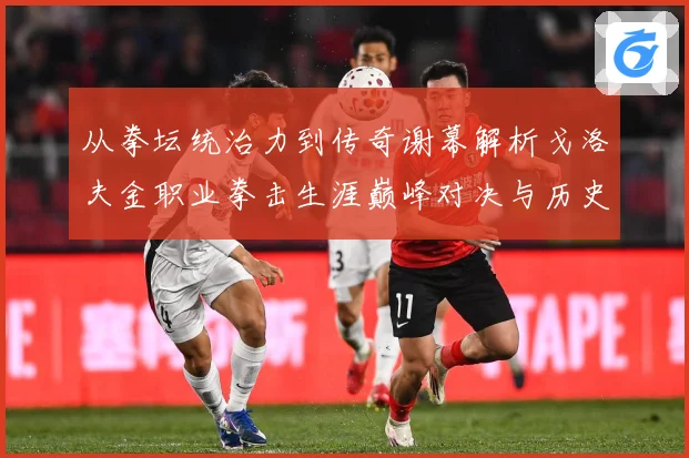 从拳坛统治力到传奇谢幕解析戈洛夫金职业拳击生涯巅峰对决与历史地位