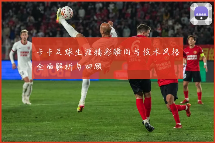 卡卡足球生涯精彩瞬间与技术风格全面解析与回顾