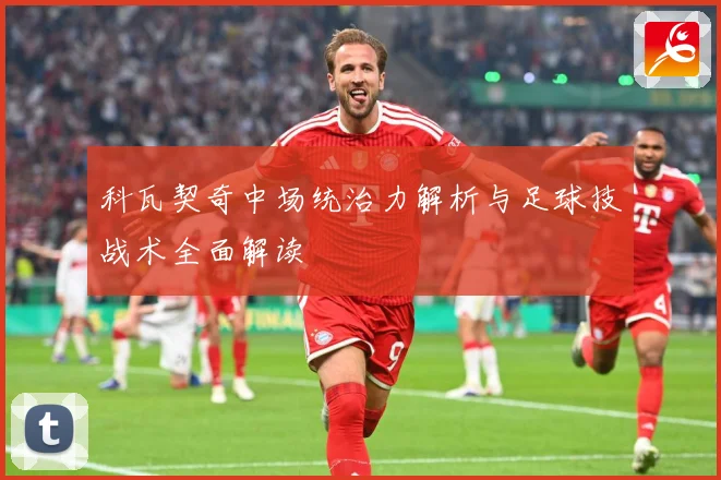 科瓦契奇中场统治力解析与足球技战术全面解读