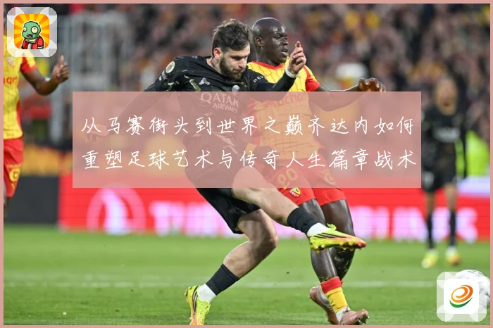 从马赛街头到世界之巅齐达内如何重塑足球艺术与传奇人生篇章战术观察