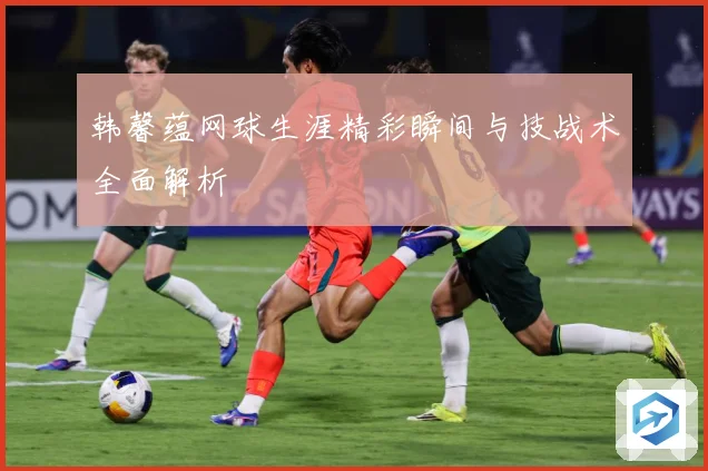 韩馨蕴网球生涯精彩瞬间与技战术全面解析