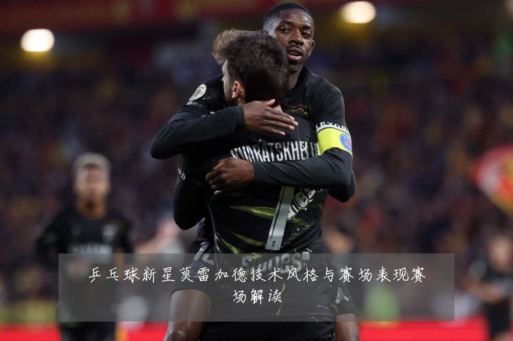乒乓球新星莫雷加德技术风格与赛场表现赛场解读
