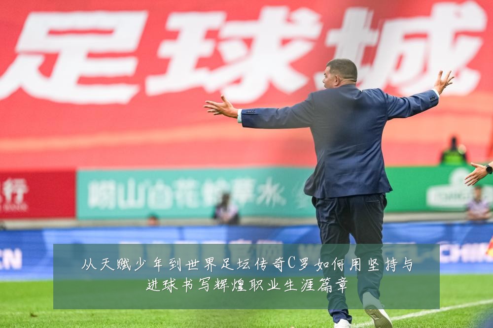 从天赋少年到世界足坛传奇C罗如何用坚持与进球书写辉煌职业生涯篇章
